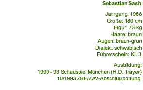 Sebastian Sash  Jahrgang: 1968 Größe: 180 cm Figur: 73 kg Haare: braun Augen: braun-grün Dialekt: schwäbisch Führerschein: Kl. 3  Ausbildung: 1990 - 93 Schauspiel München (H.D. Trayer) 10/1993 ZBF/ZAV-Abschlußprüfung 